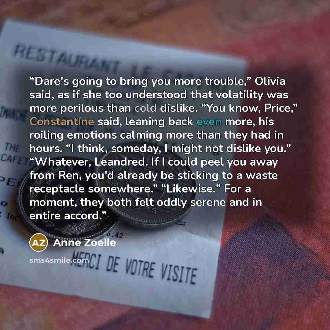 “Dare's going to bring you more trouble,” Olivia said, as if she too understood that volatility was more perilous than cold dislike. “You know, Price,” Constantine said, leaning back even more, his roiling emotions calming more than they had in hours. “I think, someday, I might not dislike you.”…” quote by Anne Zoelle
