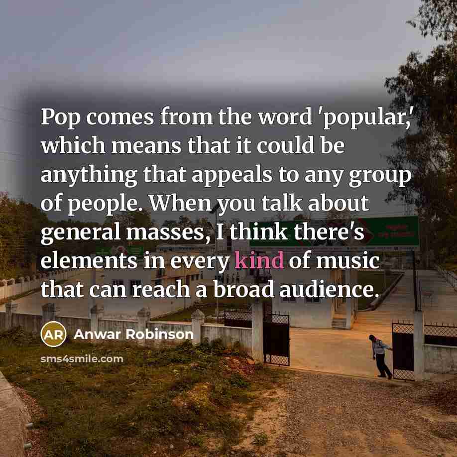 “Pop comes from the word 'popular,' which means that it could be anything that appeals to any group of people. When you talk about general masses, I think there's elements in every kind of music that can reach a broad audience.” quote by Anwar Robinson