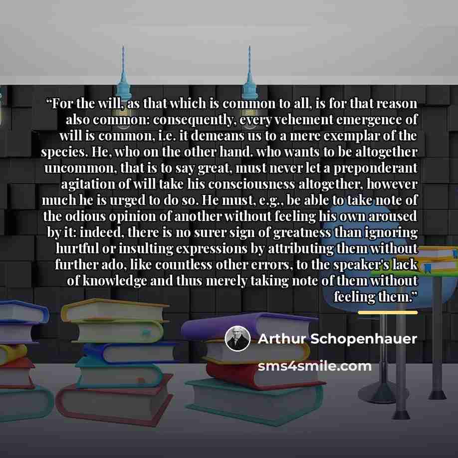 “For the will, as that which is common to all, is for that reason also common: consequently, every vehement emergence of will is common, i.e. it demeans us to a mere exemplar of the species. He, who on the other hand. who wants to be altogether uncommon, that is to say great, must never let a…” quote by Arthur Schopenhauer