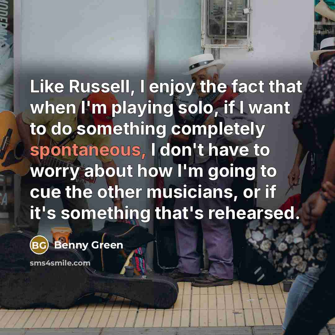 “Like Russell, I enjoy the fact that when I'm playing solo, if I want to do something completely spontaneous, I don't have to worry about how I'm going to cue the other musicians, or if it's something that's rehearsed.” quote by Benny Green