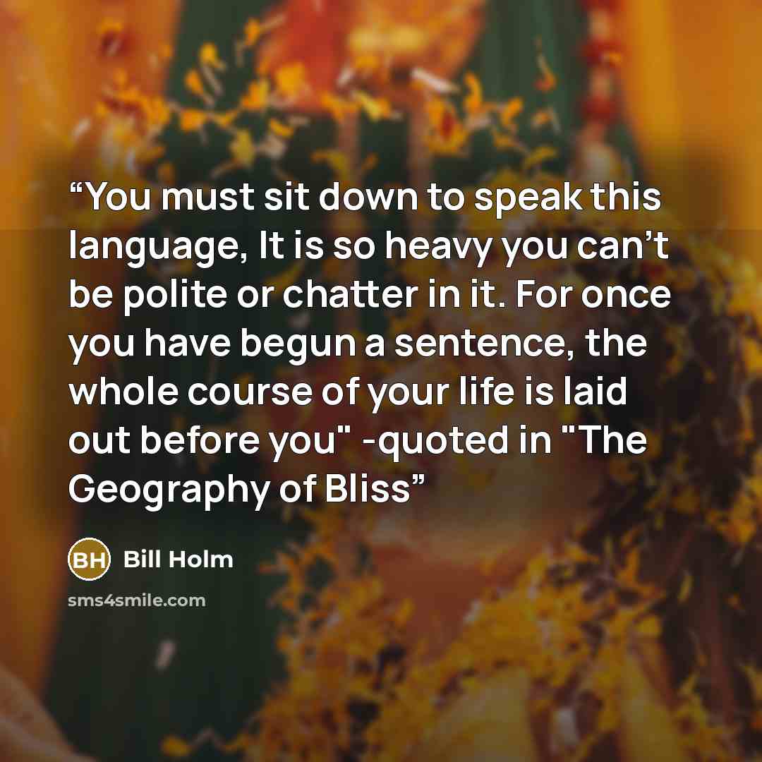 “You must sit down to speak this language, It is so heavy you can't be polite or chatter in it. For once you have begun a sentence, the whole course of your life is laid out before you" -quoted in "The Geography of Bliss” quote by Bill Holm