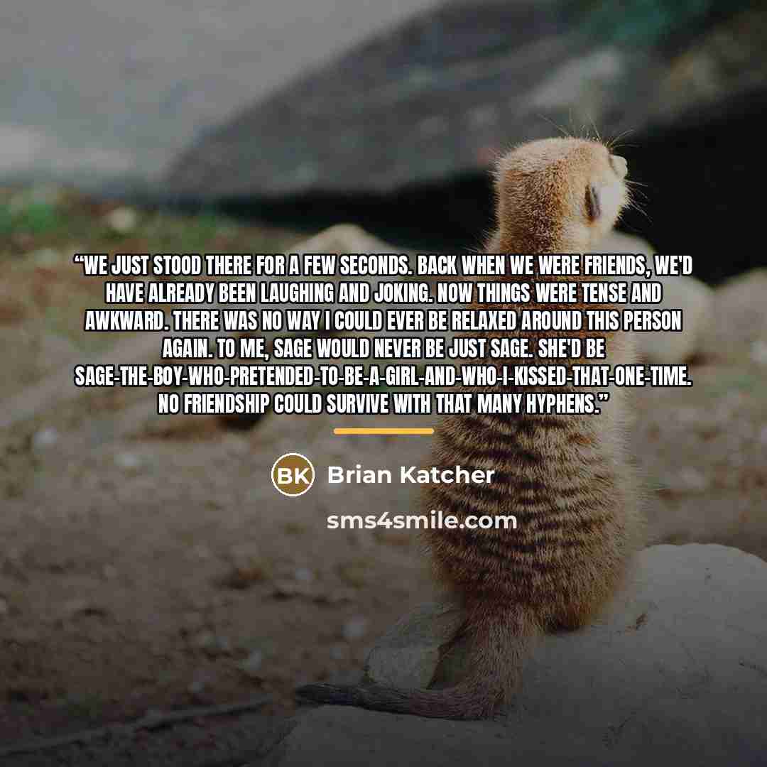 “We just stood there for a few seconds. Back when we were friends, we'd have already been laughing and joking. Now things were tense and awkward. There was no way I could ever be relaxed around this person again. To me, Sage would never be just Sage. She'd be…” quote by Brian Katcher
