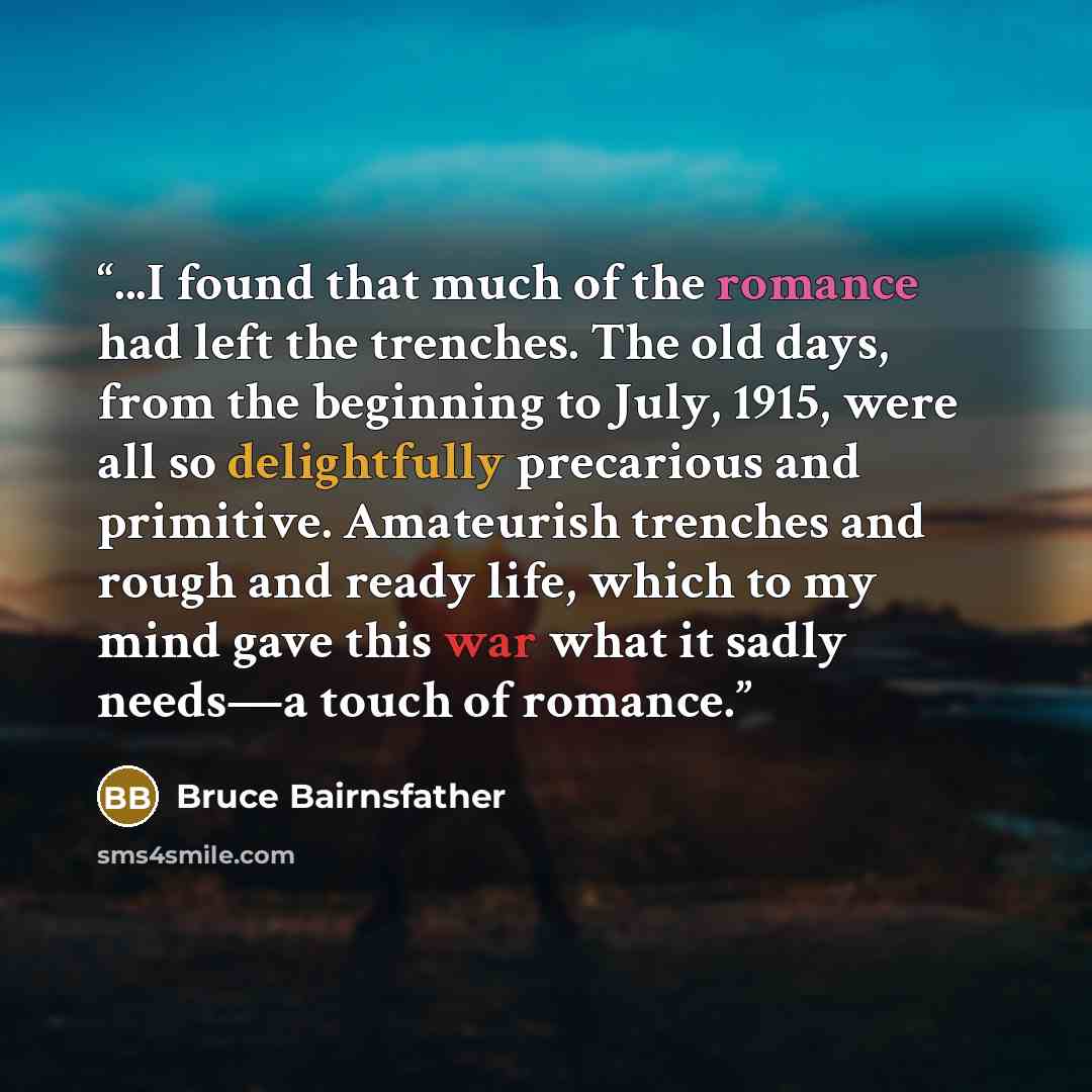 “...I found that much of the romance had left the trenches. The old days, from the beginning to July, 1915, were all so delightfully precarious and primitive. Amateurish trenches and rough and ready life, which to my mind gave this war what it sadly needs—a touch of romance.” quote by Bruce Bairnsfather