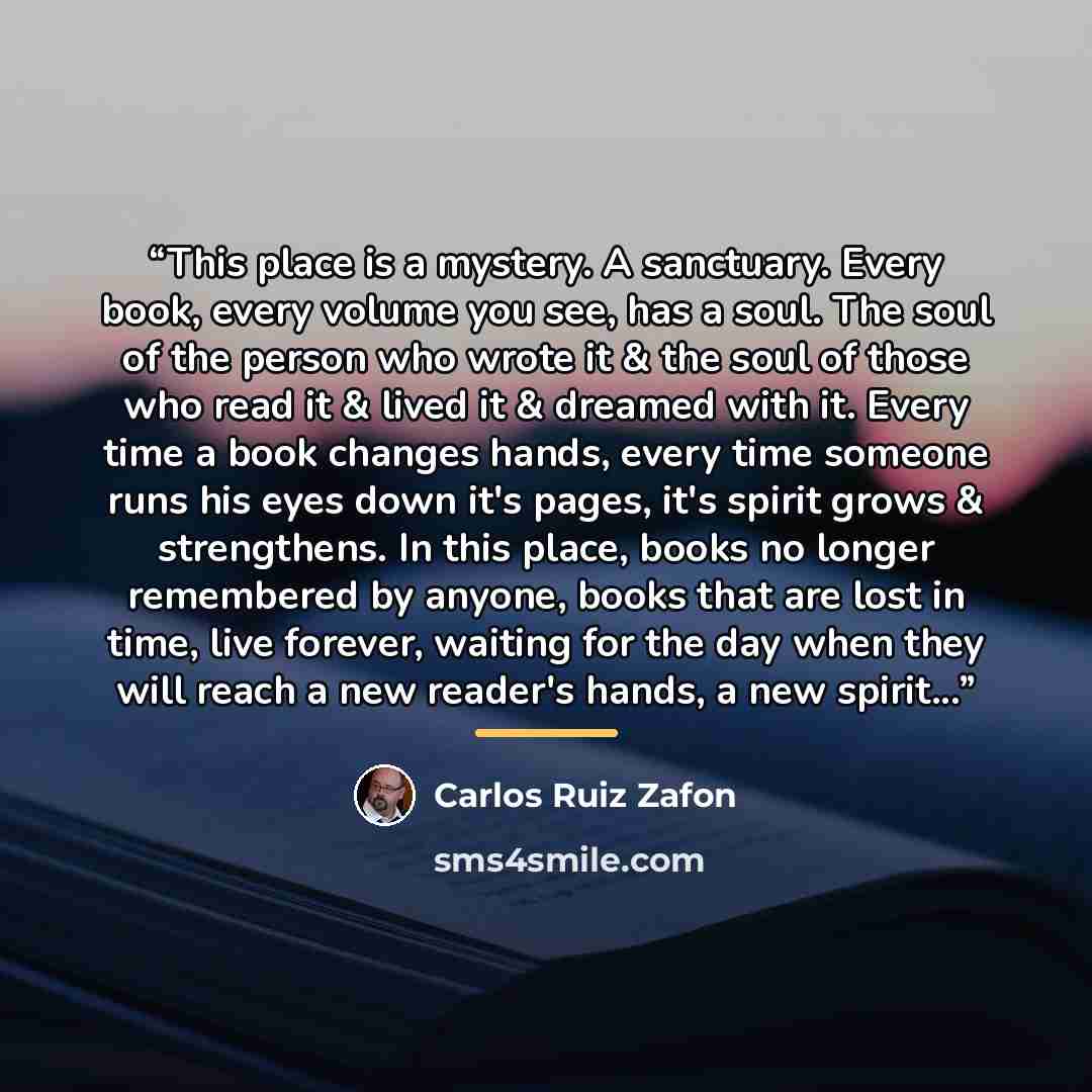 “This place is a mystery. A sanctuary. Every book, every volume you see, has a soul. The soul of the person who wrote it & the soul of those who read it & lived it & dreamed with it. Every time a book changes hands, every time someone runs his eyes down it's pages, it's spirit grows & strengthens…” quote by Carlos Ruiz Zafón