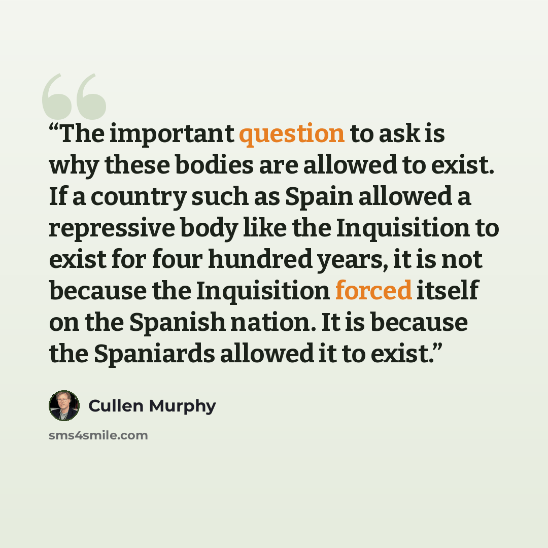 “The important question to ask is why these bodies are allowed to exist. If a country such as Spain allowed a repressive body like the Inquisition to exist for four hundred years, it is not because the Inquisition forced itself on the Spanish nation. It is because the Spaniards allowed it to exist.” quote by Cullen Murphy