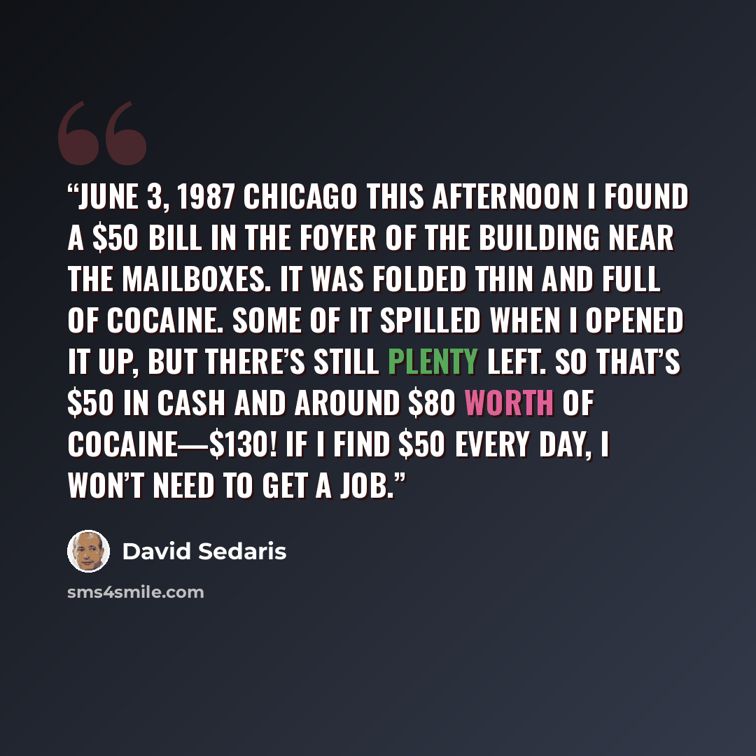 “June 3, 1987 Chicago This afternoon I found a $50 bill in the foyer of the building near the mailboxes. It was folded thin and full of cocaine. Some of it spilled when I opened it up, but there’s still plenty left. So that’s $50 in cash and around $80 worth of cocaine—$130! If I find $50 every…” quote by David Sedaris