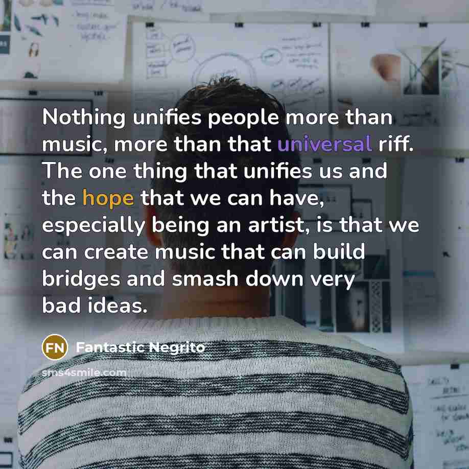 “Nothing unifies people more than music, more than that universal riff. The one thing that unifies us and the hope that we can have, especially being an artist, is that we can create music that can build bridges and smash down very bad ideas.” quote by Fantastic Negrito