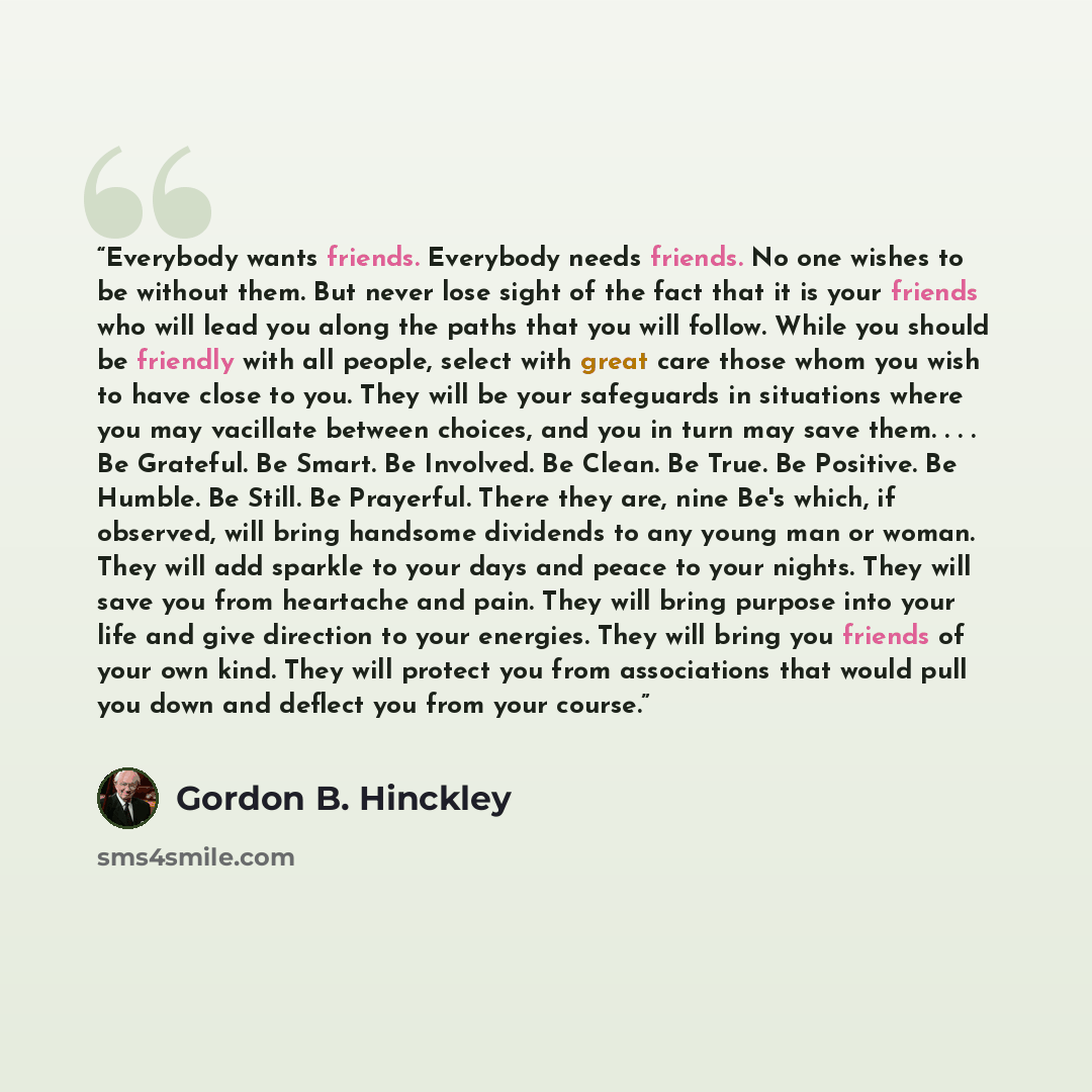 “Everybody wants friends. Everybody needs friends. No one wishes to be without them. But never lose sight of the fact that it is your friends who will lead you along the paths that you will follow. While you should be friendly with all people, select with great care those whom you wish to have…” quote by Gordon B. Hinckley