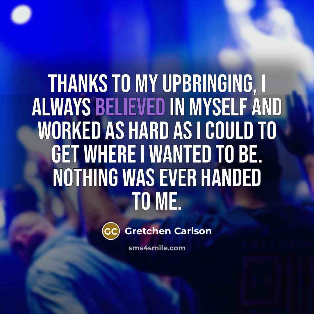 “Thanks to my upbringing, I always believed in myself and worked as hard as I could to get where I wanted to be. Nothing was ever handed to me.” quote by Gretchen Carlson