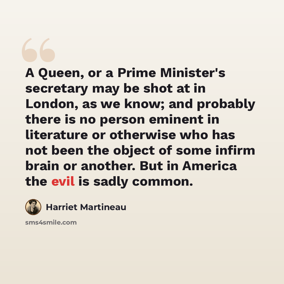 “A Queen, or a Prime Minister's secretary may be shot at in London, as we know; and probably there is no person eminent in literature or otherwise who has not been the object of some infirm brain or another. But in America the evil is sadly common.” quote by Harriet Martineau