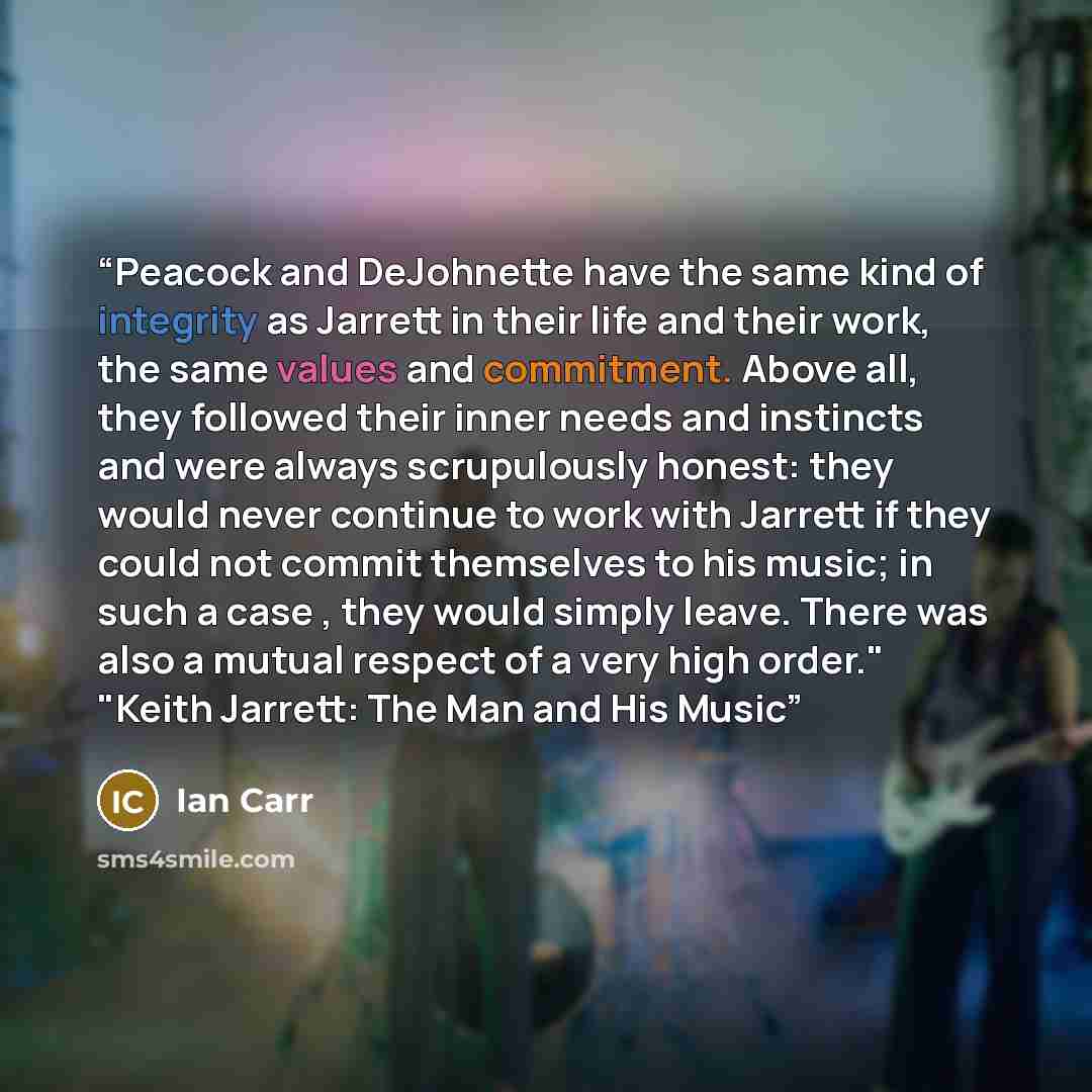 “Peacock and DeJohnette have the same kind of integrity as Jarrett in their life and their work, the same values and commitment. Above all, they followed their inner needs and instincts and were always scrupulously honest: they would never continue to work with Jarrett if they could not commit…” quote by Ian Carr
