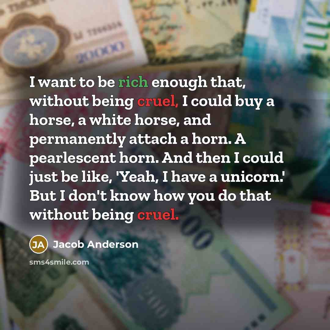 “I want to be rich enough that, without being cruel, I could buy a horse, a white horse, and permanently attach a horn. A pearlescent horn. And then I could just be like, 'Yeah, I have a unicorn.' But I don't know how you do that without being cruel.” quote by Jacob Anderson