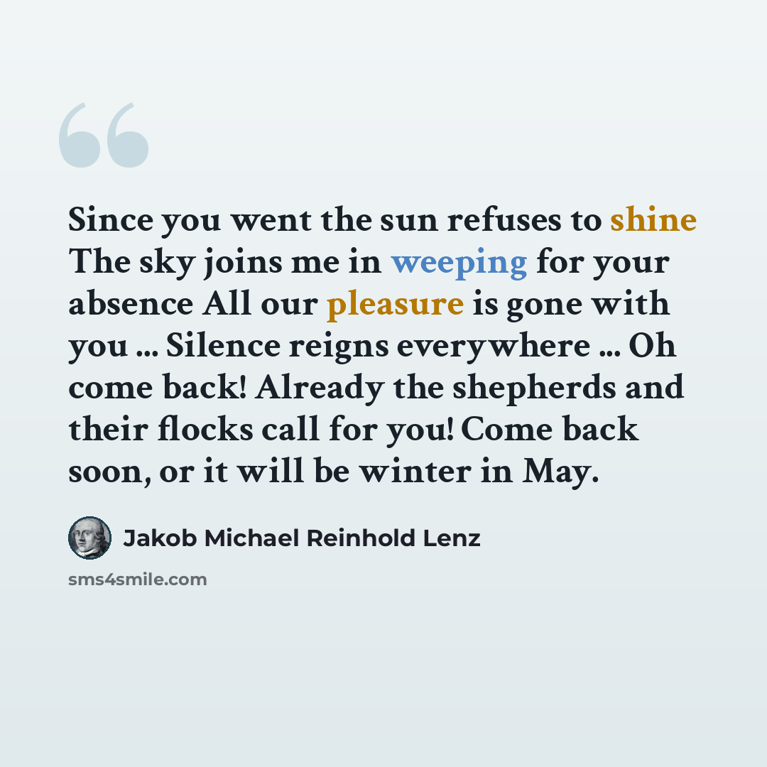 “Since you went the sun refuses to shine The sky joins me in weeping for your absence All our pleasure is gone with you ... Silence reigns everywhere ... Oh come back! Already the shepherds and their flocks call for you! Come back soon, or it will be winter in May.” quote by Jakob Michael Reinhold Lenz