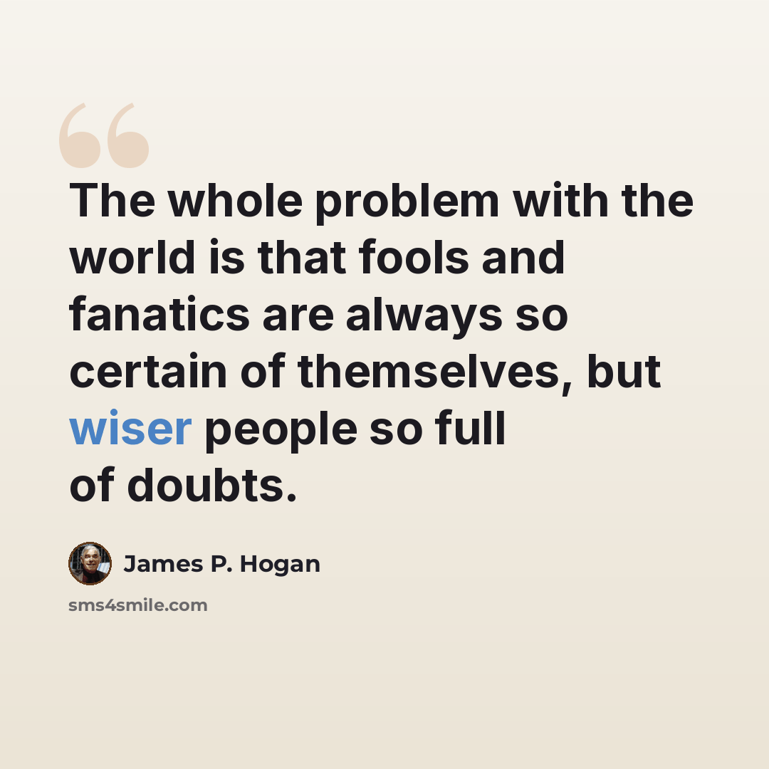 “The whole problem with the world is that fools and fanatics are always so certain of themselves, but wiser people so full of doubts.” quote by James P. Hogan