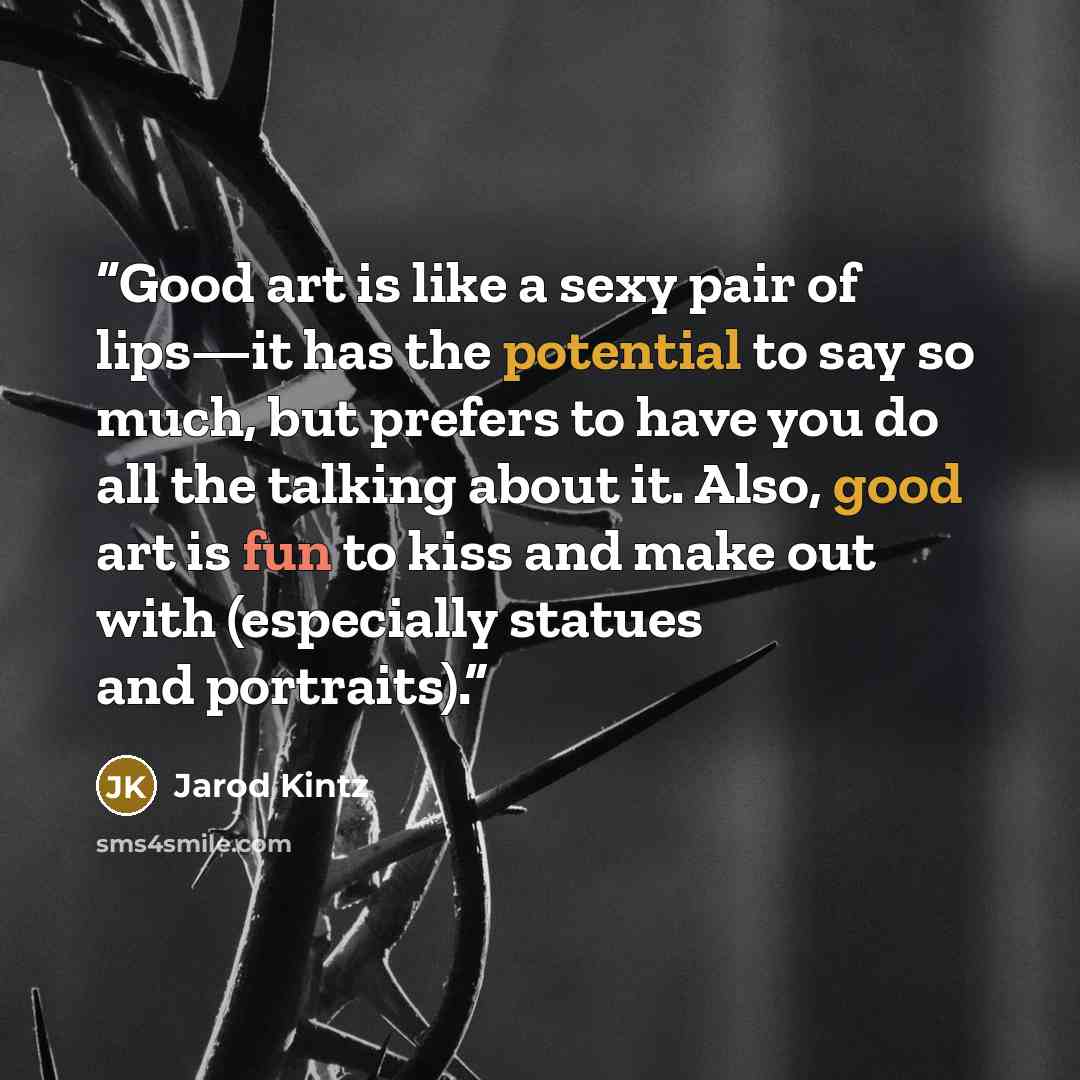 “Good art is like a sexy pair of lips—it has the potential to say so much, but prefers to have you do all the talking about it. Also, good art is fun to kiss and make out with (especially statues and portraits).” quote by Jarod Kintz