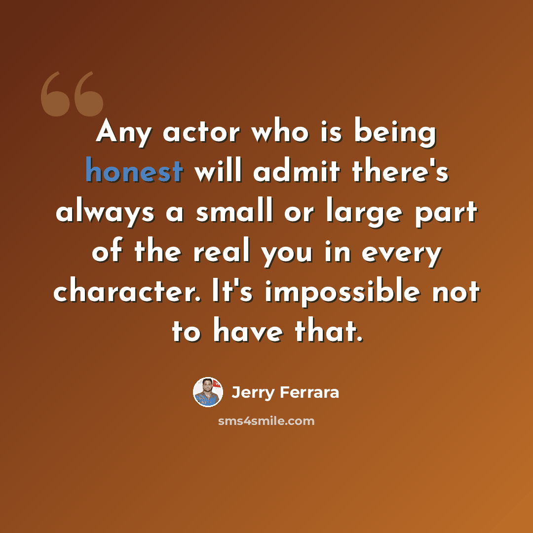 “Any actor who is being honest will admit there's always a small or large part of the real you in every character. It's impossible not to have that.” quote by Jerry Ferrara