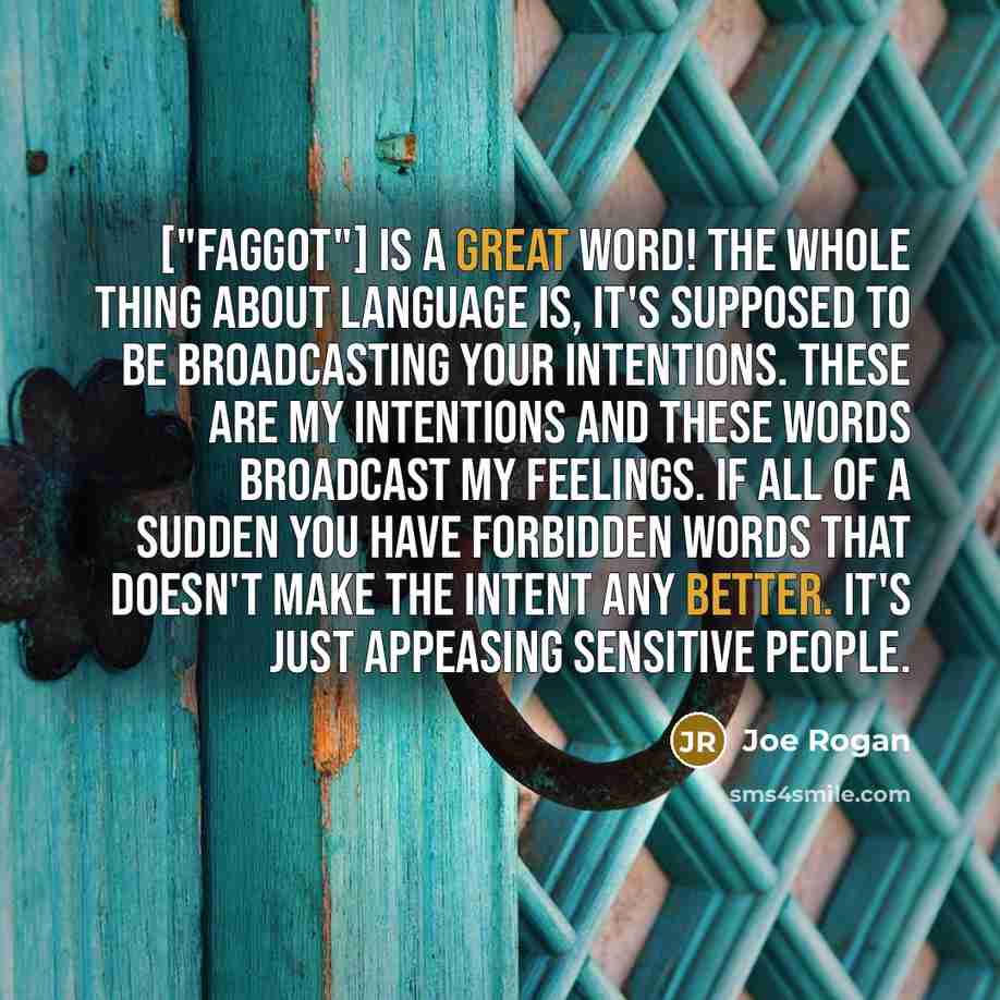 “["Faggot"] is a great word! The whole thing about language is, it's supposed to be broadcasting your intentions. These are my intentions and these words broadcast my feelings. If all of a sudden you have forbidden words that doesn't make the intent any better. It's just appeasing sensitive people.” quote by Joe Rogan