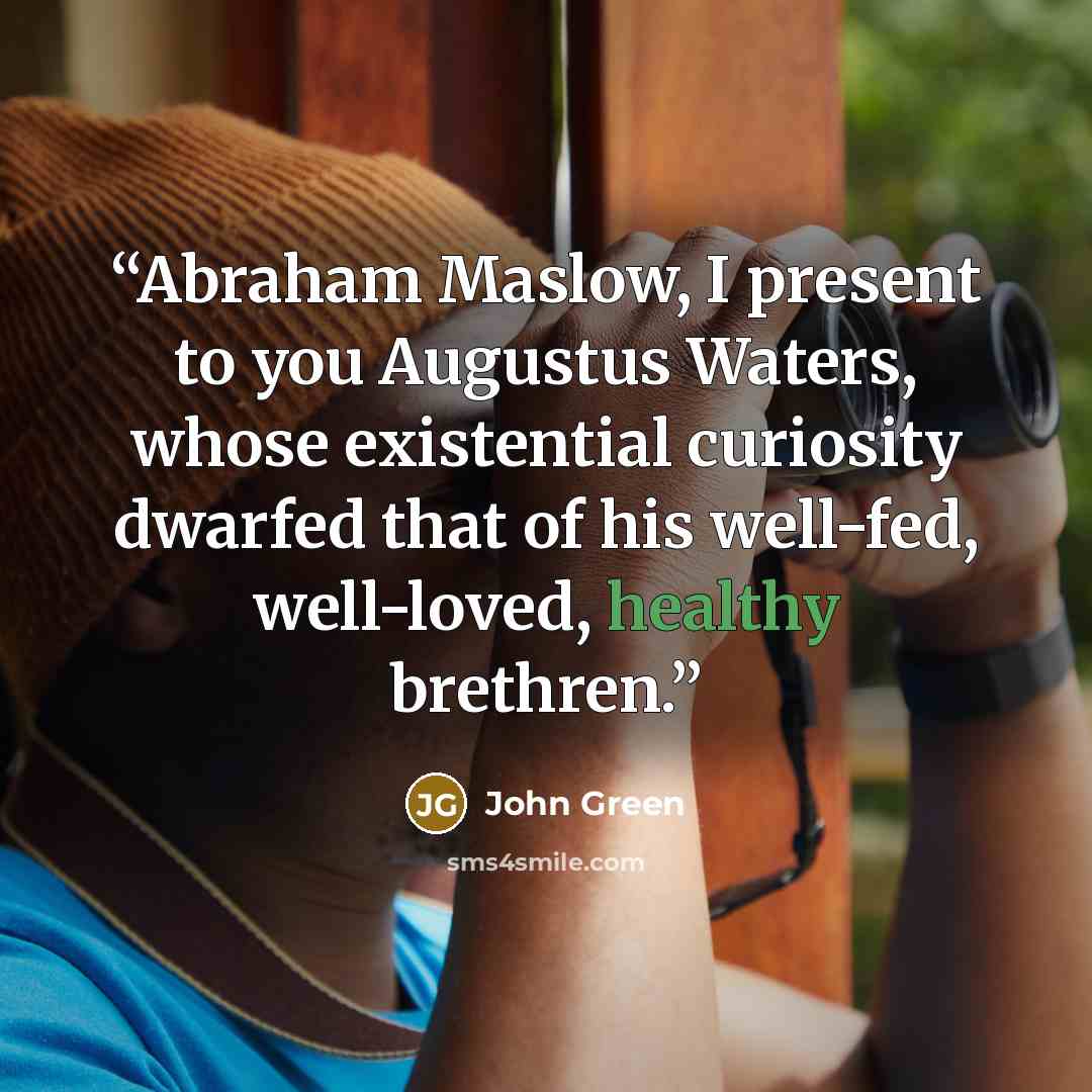 “Abraham Maslow, I present to you Augustus Waters, whose existential curiosity dwarfed that of his well-fed, well-loved, healthy brethren.” quote by John Green
