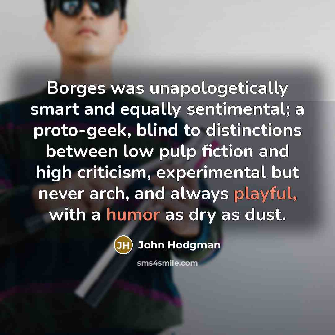 “Borges was unapologetically smart and equally sentimental; a proto-geek, blind to distinctions between low pulp fiction and high criticism, experimental but never arch, and always playful, with a humor as dry as dust.” quote by John Hodgman