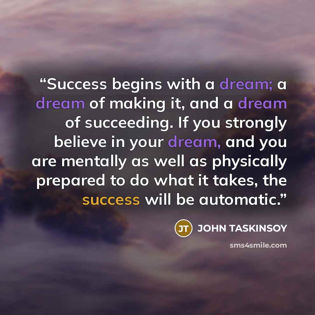 “Success begins with a dream; a dream of making it, and a dream of succeeding. If you strongly believe in your dream, and you are mentally as well as physically prepared to do what it takes, the success will be automatic.” quote by JOHN TASKINSOY