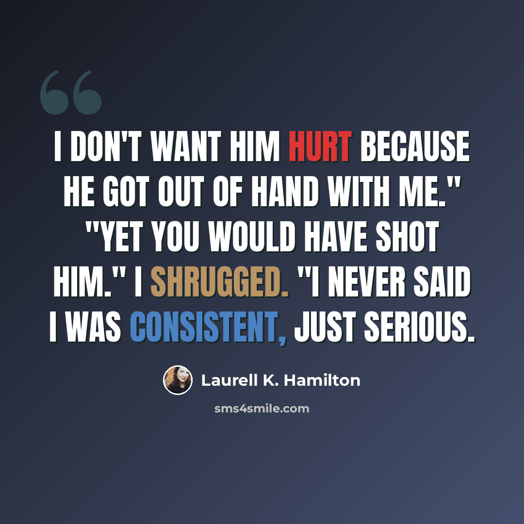 “I don't want him hurt because he got out of hand with me." "Yet you would have shot him." I shrugged. "I never said I was consistent, just serious.” quote by Laurell K. Hamilton