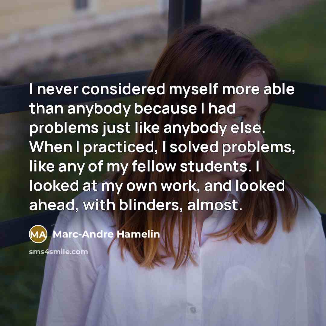 “I never considered myself more able than anybody because I had problems just like anybody else. When I practiced, I solved problems, like any of my fellow students. I looked at my own work, and looked ahead, with blinders, almost.” quote by Marc-Andre Hamelin