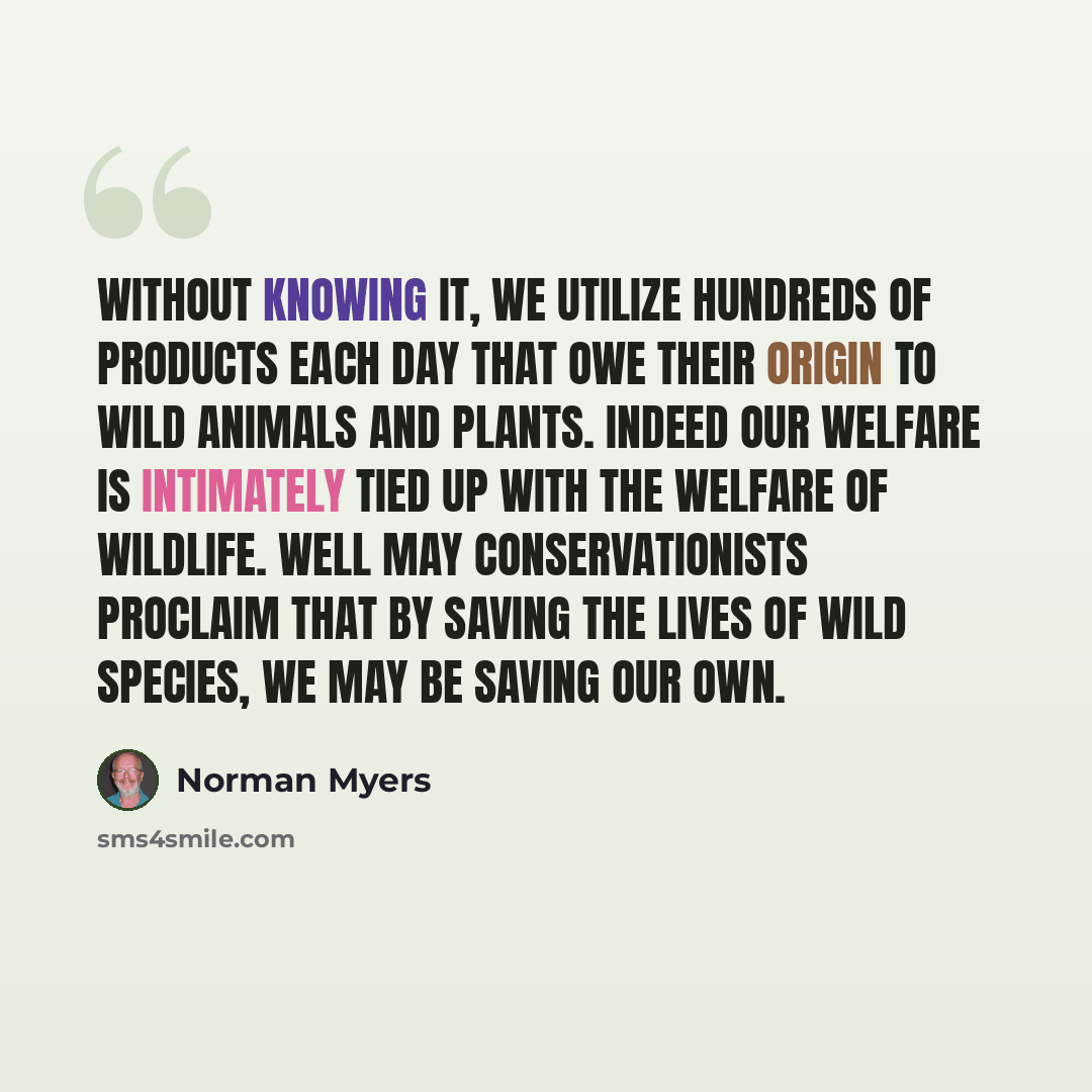 “Without knowing it, we utilize hundreds of products each day that owe their origin to wild animals and plants. Indeed our welfare is intimately tied up with the welfare of wildlife. Well may conservationists proclaim that by saving the lives of wild species, we may be saving our own.” quote by Norman Myers