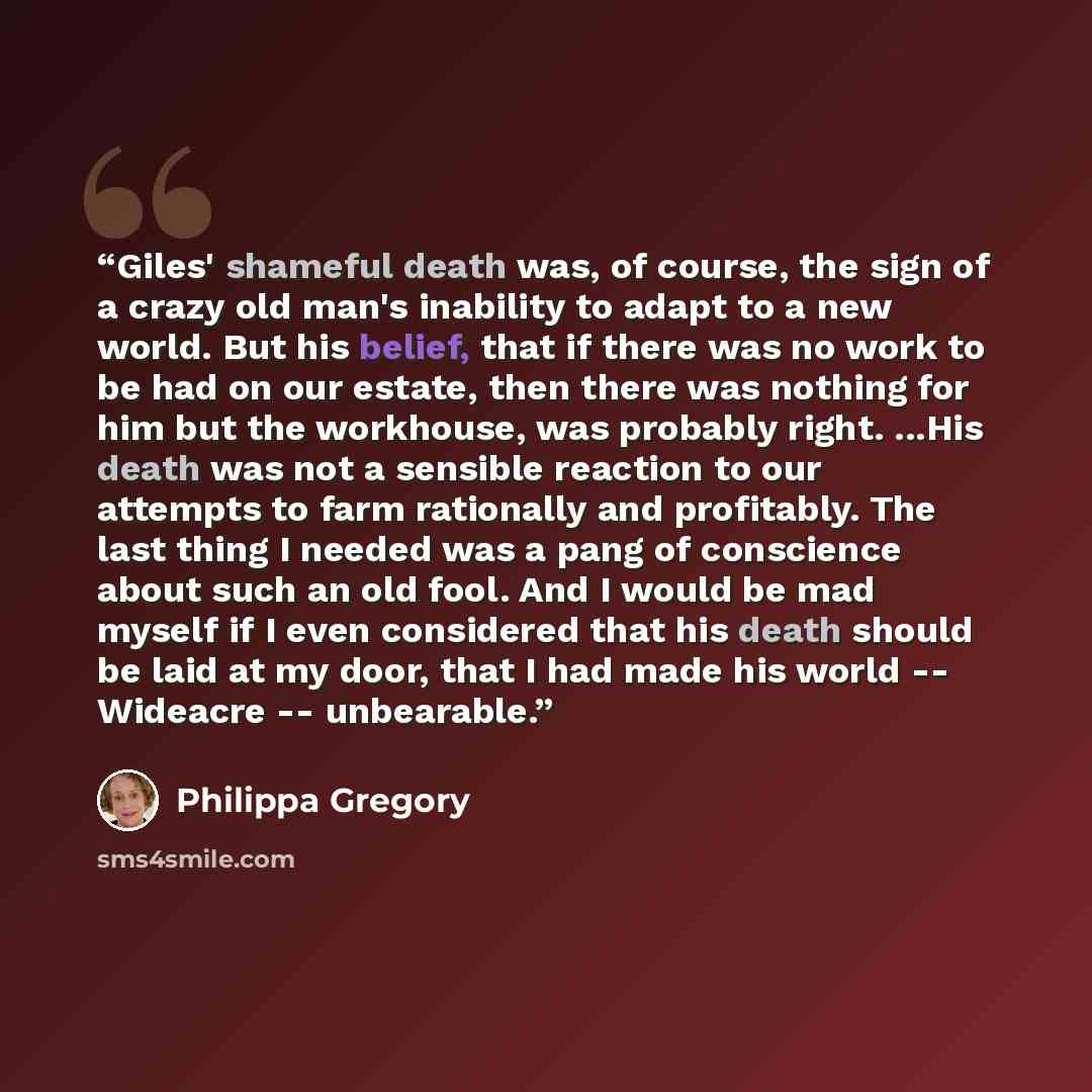 “Giles' shameful death was, of course, the sign of a crazy old man's inability to adapt to a new world. But his belief, that if there was no work to be had on our estate, then there was nothing for him but the workhouse, was probably right. ...His death was not a sensible reaction to our attempts…” quote by Philippa Gregory