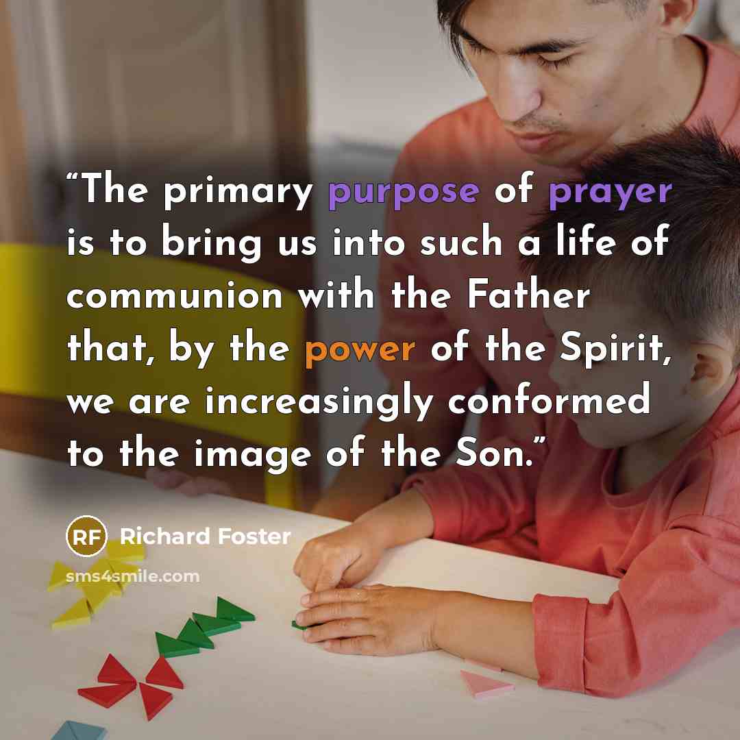 “The primary purpose of prayer is to bring us into such a life of communion with the Father that, by the power of the Spirit, we are increasingly conformed to the image of the Son.” quote by Richard Foster