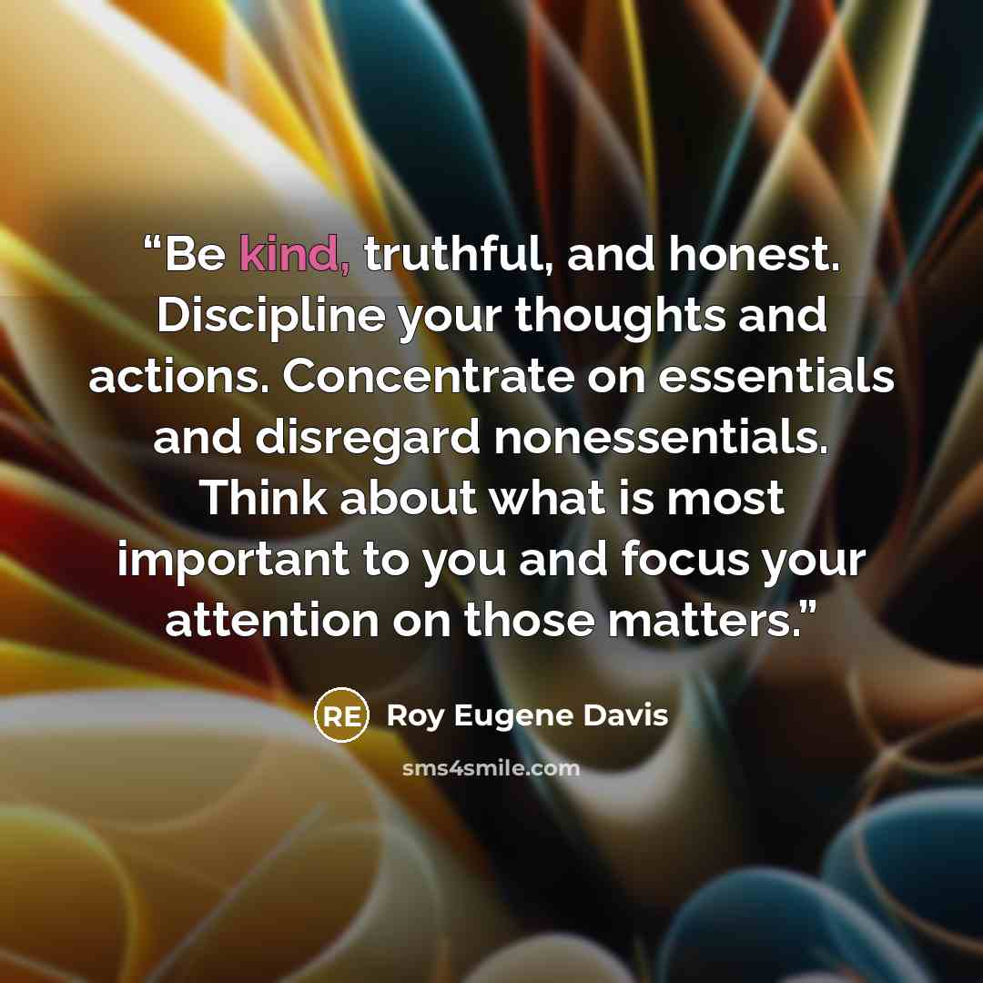 “Be kind, truthful, and honest. Discipline your thoughts and actions. Concentrate on essentials and disregard nonessentials. Think about what is most important to you and focus your attention on those matters.” quote by Roy Eugene Davis