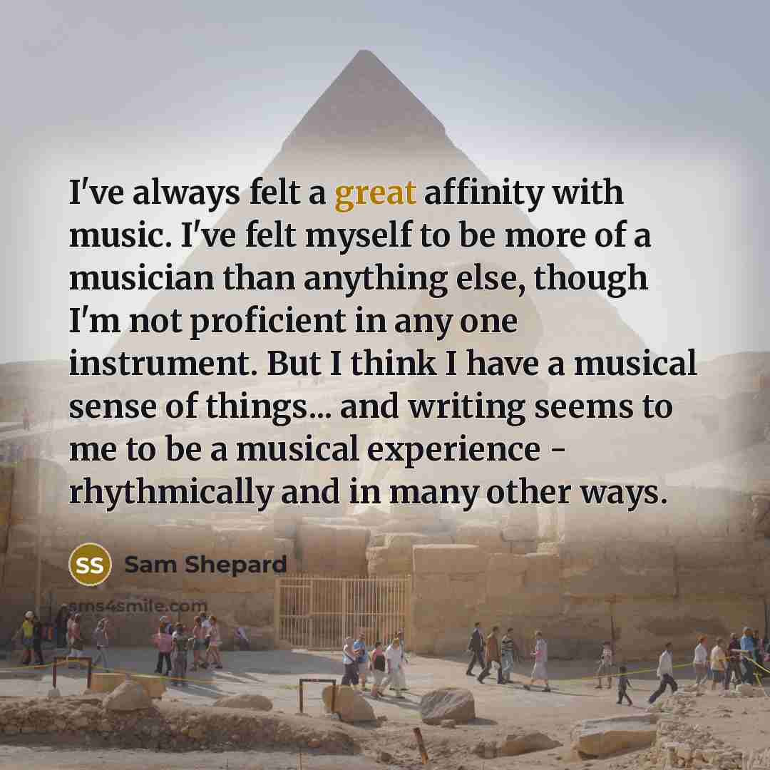 “I've always felt a great affinity with music. I've felt myself to be more of a musician than anything else, though I'm not proficient in any one instrument. But I think I have a musical sense of things... and writing seems to me to be a musical experience - rhythmically and in many other ways.” quote by Sam Shepard