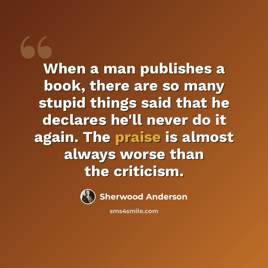 “When a man publishes a book, there are so many stupid things said that he declares he'll never do it again. The praise is almost always worse than the criticism.” quote by Sherwood Anderson