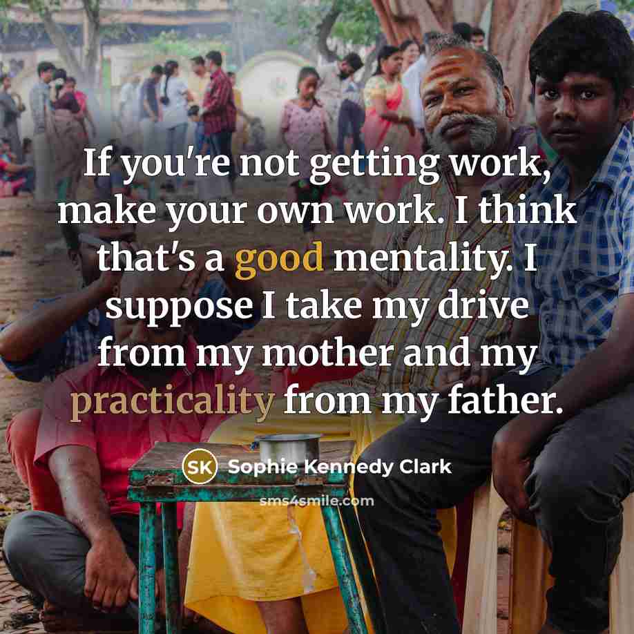 “If you're not getting work, make your own work. I think that's a good mentality. I suppose I take my drive from my mother and my practicality from my father.” quote by Sophie Kennedy Clark