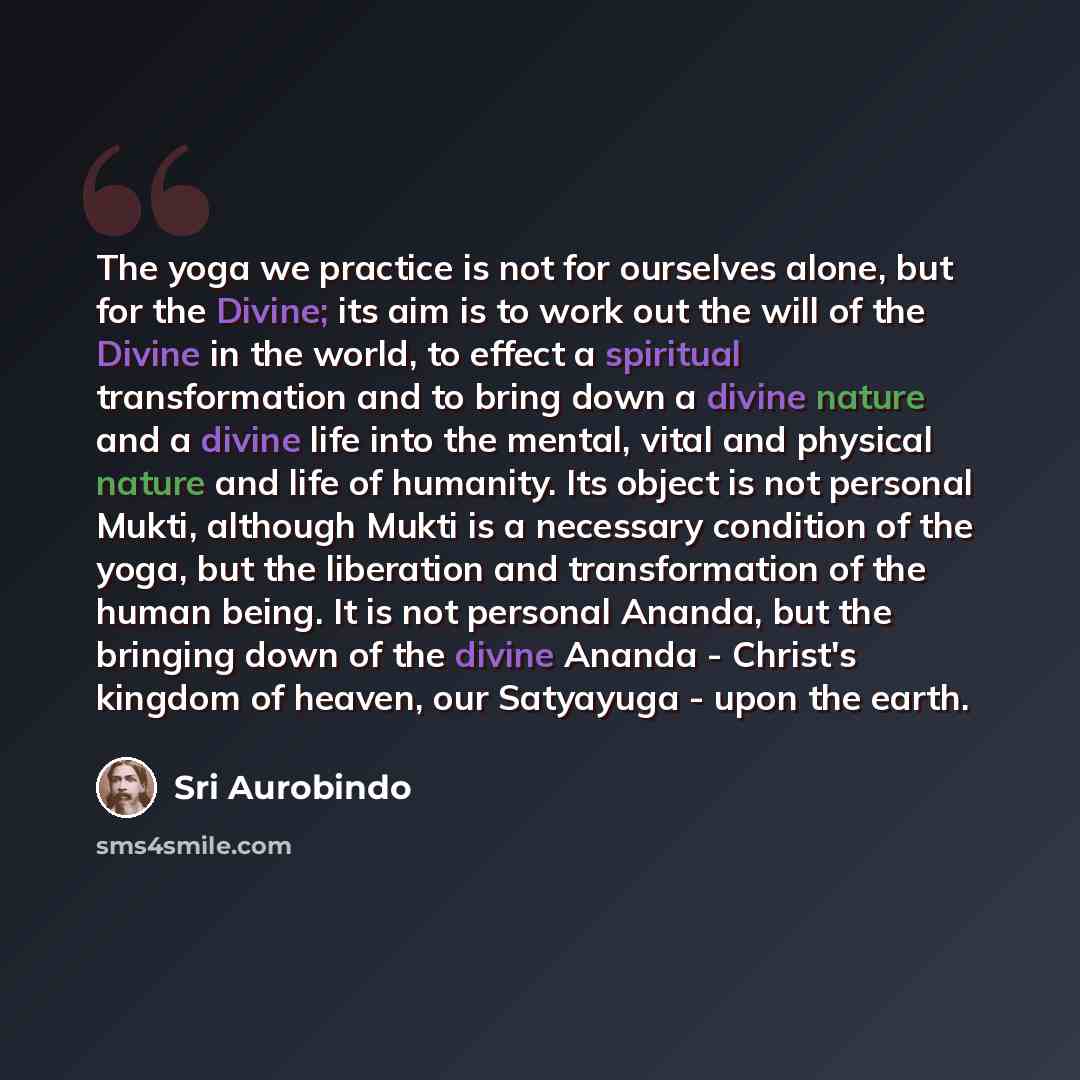“The yoga we practice is not for ourselves alone, but for the Divine; its aim is to work out the will of the Divine in the world, to effect a spiritual transformation and to bring down a divine nature and a divine life into the mental, vital and physical nature and life of humanity. Its object is…” quote by Sri Aurobindo