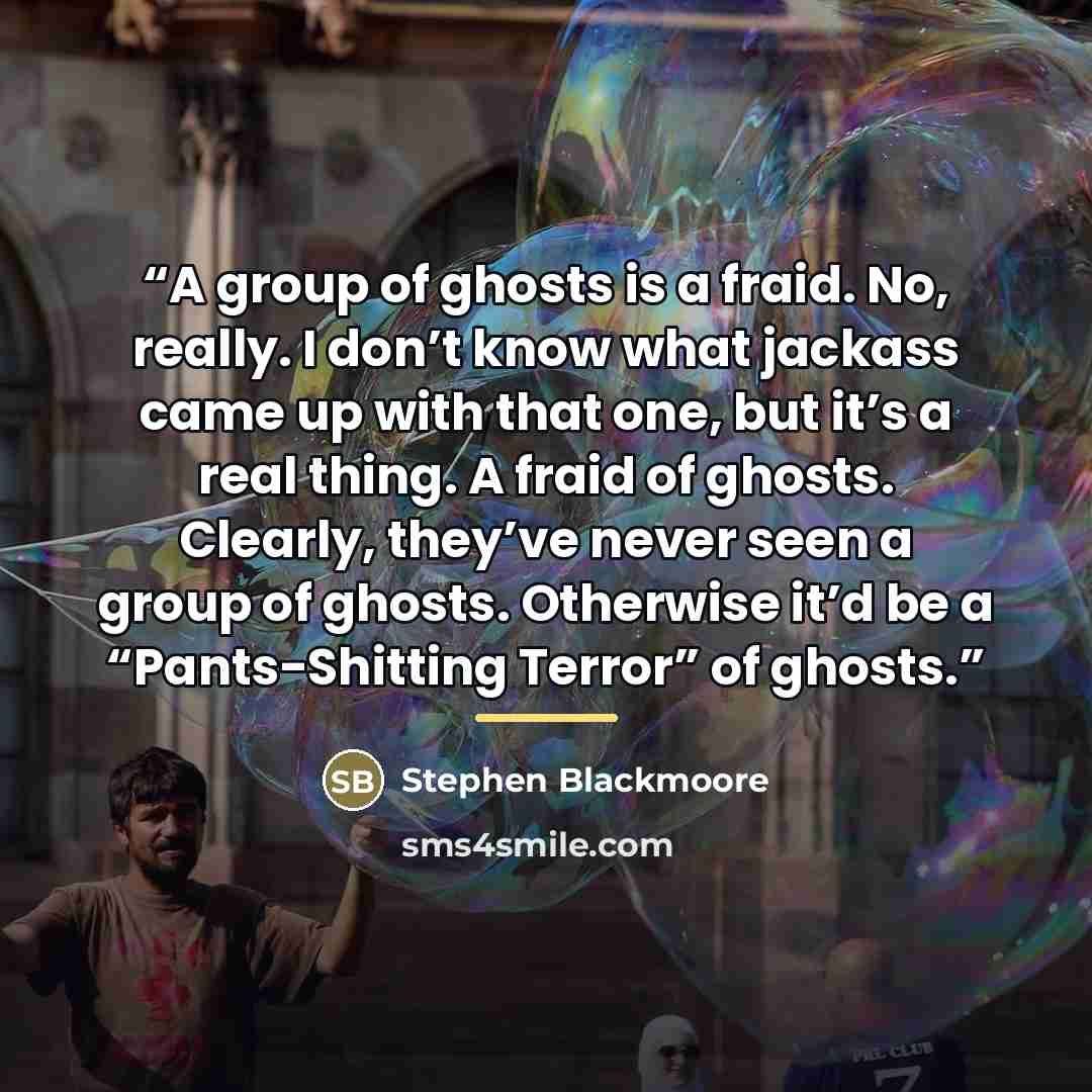 “A group of ghosts is a fraid. No, really. I don’t know what jackass came up with that one, but it’s a real thing. A fraid of ghosts. Clearly, they’ve never seen a group of ghosts. Otherwise it’d be a “Pants-Shitting Terror” of ghosts.” quote by Stephen Blackmoore