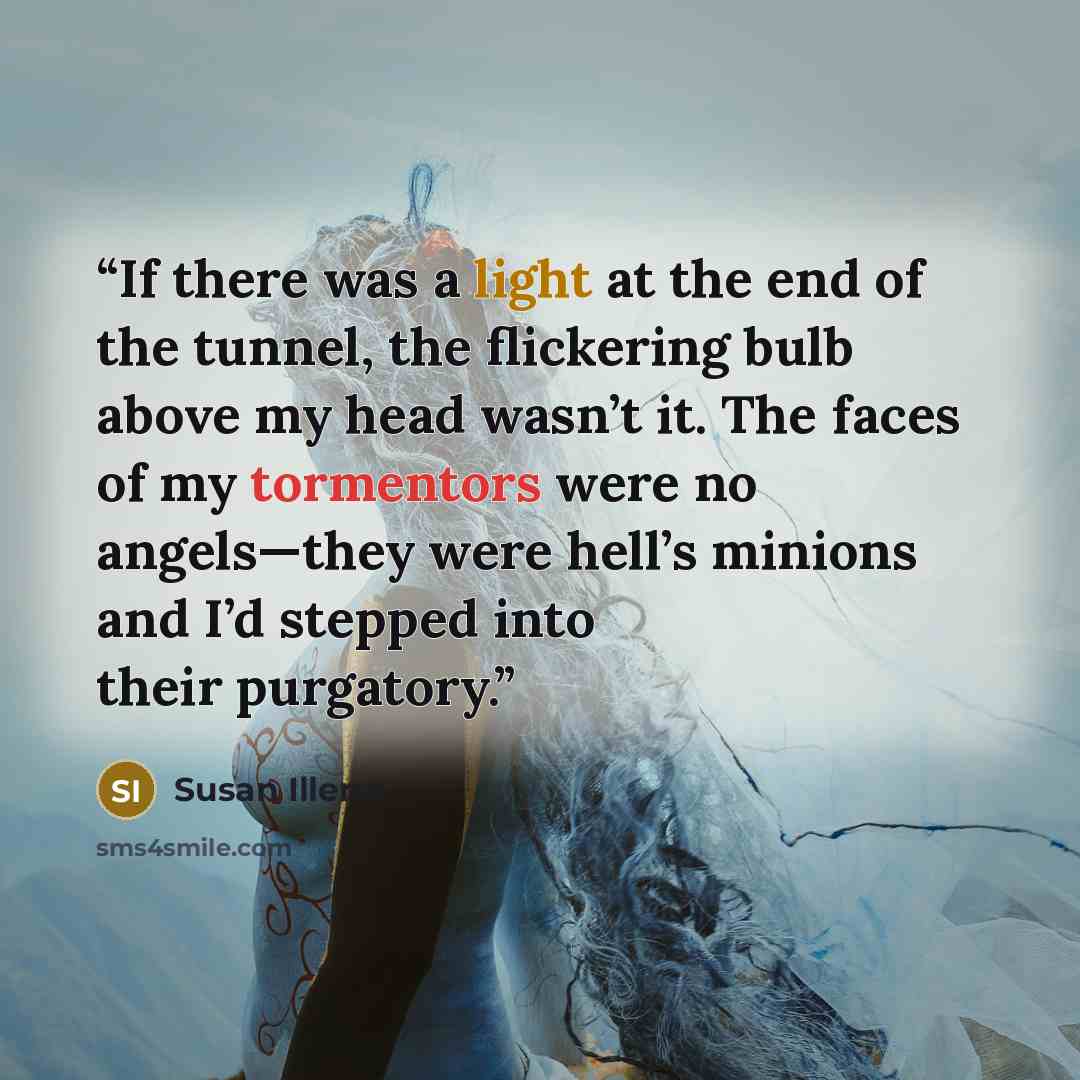 “If there was a light at the end of the tunnel, the flickering bulb above my head wasn’t it. The faces of my tormentors were no angels—they were hell’s minions and I’d stepped into their purgatory.” quote by Susan Illene