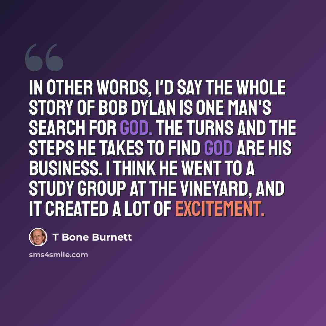 “In other words, I'd say the whole story of Bob Dylan is one man's search for God. The turns and the steps he takes to find God are his business. I think he went to a study group at the Vineyard, and it created a lot of excitement.” quote by T Bone Burnett