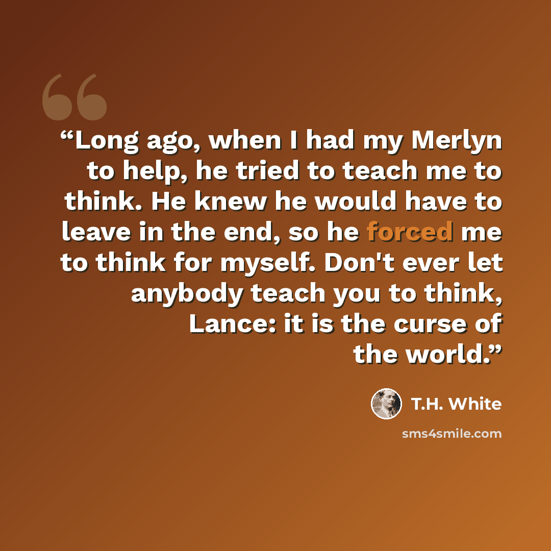 “Long ago, when I had my Merlyn to help, he tried to teach me to think. He knew he would have to leave in the end, so he forced me to think for myself. Don't ever let anybody teach you to think, Lance: it is the curse of the world.” quote by T.H. White