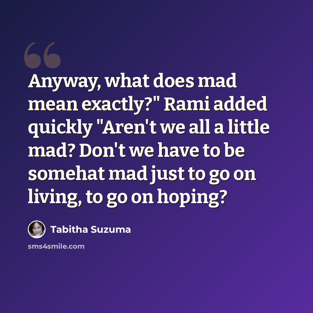 “Anyway, what does mad mean exactly?" Rami added quickly "Aren't we all a little mad? Don't we have to be somehat mad just to go on living, to go on hoping?” quote by Tabitha Suzuma
