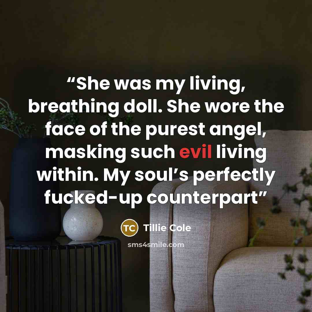 “She was my living, breathing doll. She wore the face of the purest angel, masking such evil living within. My soul’s perfectly fucked-up counterpart” quote by Tillie Cole