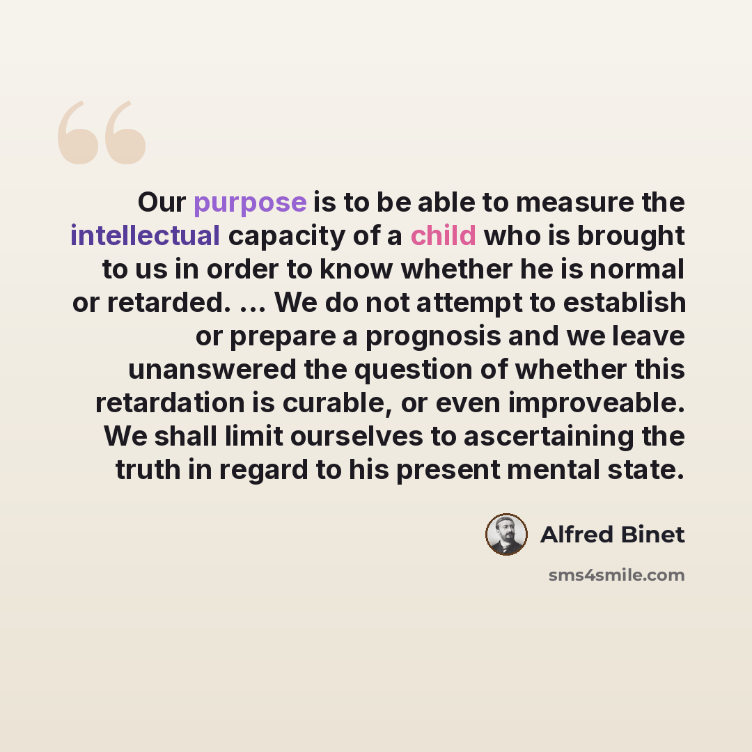 “Our purpose is to be able to measure the intellectual capacity of a child who is brought to us in order to know whether he is normal or retarded. ... We do not attempt to establish or prepare a prognosis and we leave unanswered the question of whether this retardation is curable, or even…” quote by Alfred Binet