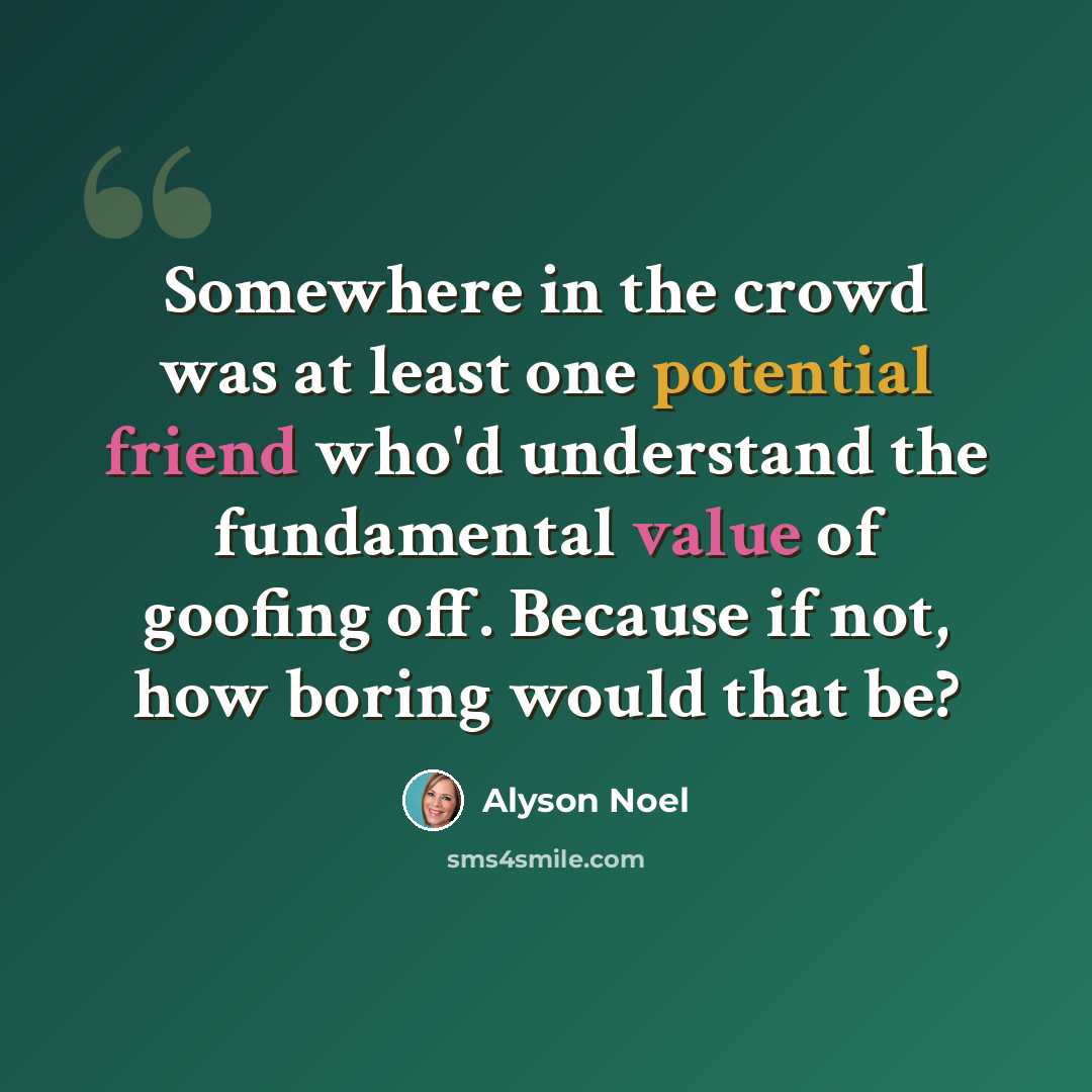 “Somewhere in the crowd was at least one potential friend who'd understand the fundamental value of goofing off. Because if not, how boring would that be?” quote by Alyson Noel