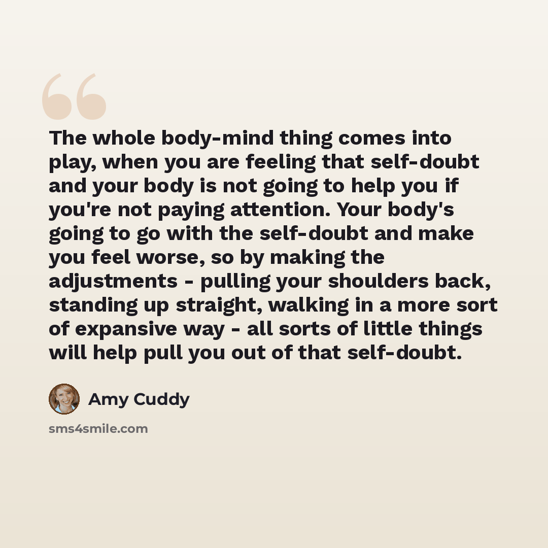 “The whole body-mind thing comes into play, when you are feeling that self-doubt and your body is not going to help you if you're not paying attention. Your body's going to go with the self-doubt and make you feel worse, so by making the adjustments - pulling your shoulders back, standing up…” quote by Amy Cuddy