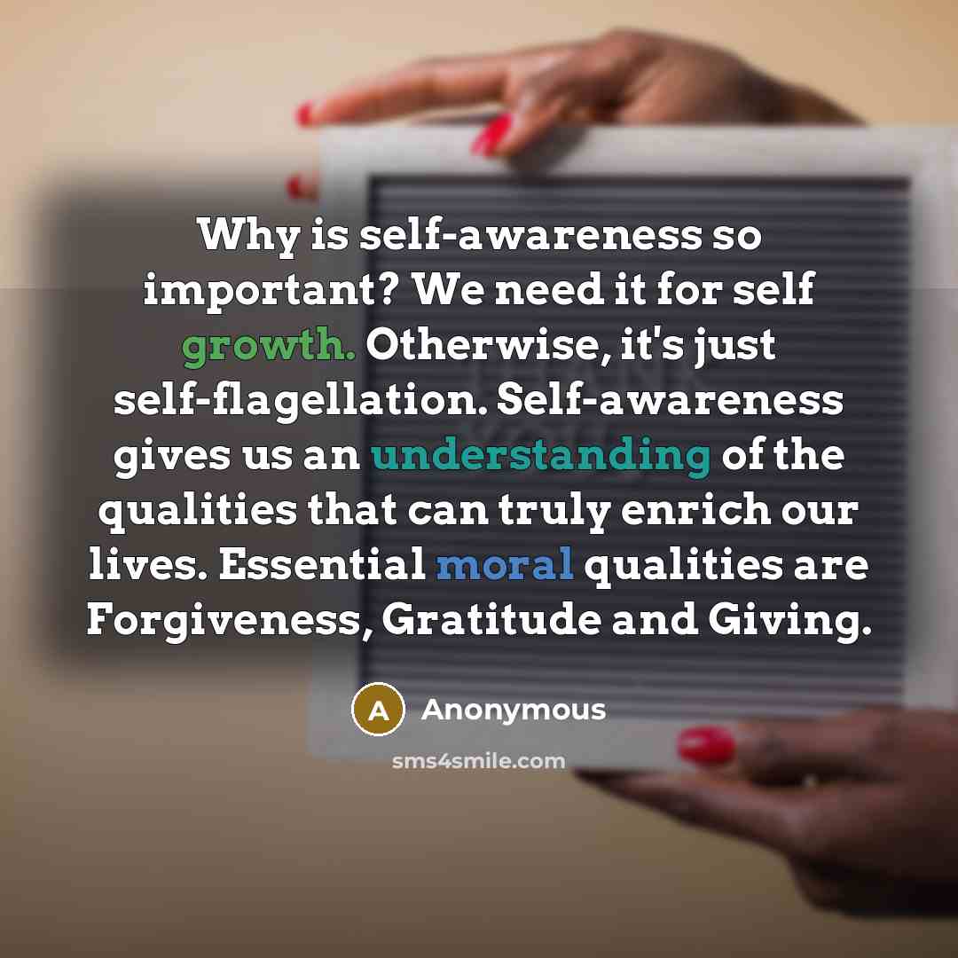 “Why is self-awareness so important? We need it for self growth. Otherwise, it's just self-flagellation. Self-awareness gives us an understanding of the qualities that can truly enrich our lives. Essential moral qualities are Forgiveness, Gratitude and Giving.” quote by Anonymous