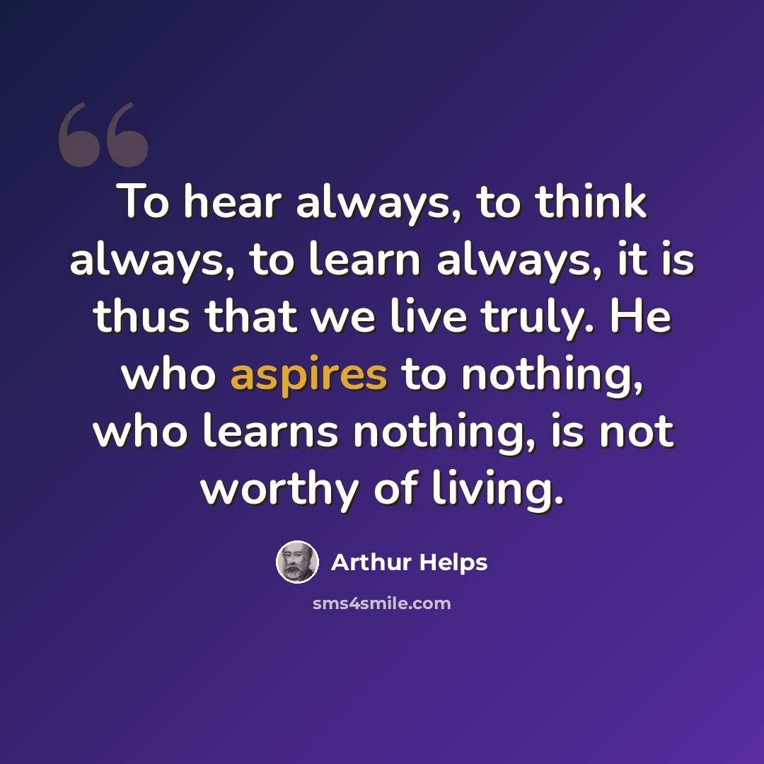 “To hear always, to think always, to learn always, it is thus that we live truly. He who aspires to nothing, who learns nothing, is not worthy of living.” quote by Arthur Helps