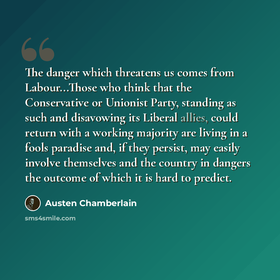 “The danger which threatens us comes from Labour...Those who think that the Conservative or Unionist Party, standing as such and disavowing its Liberal allies, could return with a working majority are living in a fools paradise and, if they persist, may easily involve themselves and the country in…” quote by Austen Chamberlain