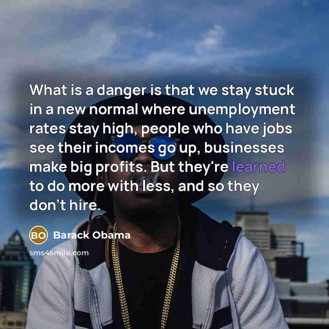 “What is a danger is that we stay stuck in a new normal where unemployment rates stay high, people who have jobs see their incomes go up, businesses make big profits. But they're learned to do more with less, and so they don't hire.” quote by Barack Obama