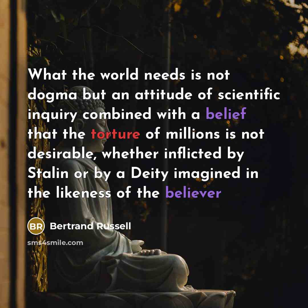 “What the world needs is not dogma but an attitude of scientific inquiry combined with a belief that the torture of millions is not desirable, whether inflicted by Stalin or by a Deity imagined in the likeness of the believer” quote by Bertrand Russell