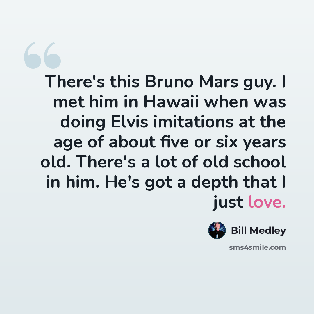 “There's this Bruno Mars guy. I met him in Hawaii when was doing Elvis imitations at the age of about five or six years old. There's a lot of old school in him. He's got a depth that I just love.” quote by Bill Medley