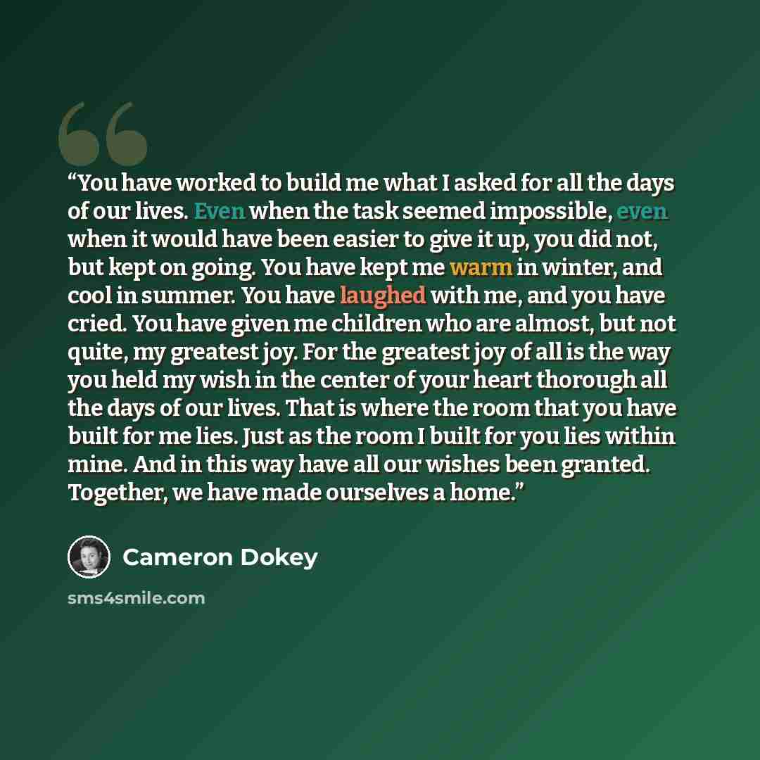 “You have worked to build me what I asked for all the days of our lives. Even when the task seemed impossible, even when it would have been easier to give it up, you did not, but kept on going. You have kept me warm in winter, and cool in summer. You have laughed with me, and you have cried. You…” quote by Cameron Dokey